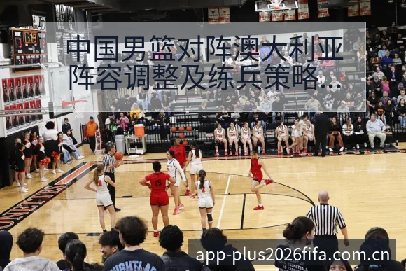 中国男篮对阵澳大利亚阵容调整及练兵策略技术特点深度分析腾 - 2026世界杯赛程