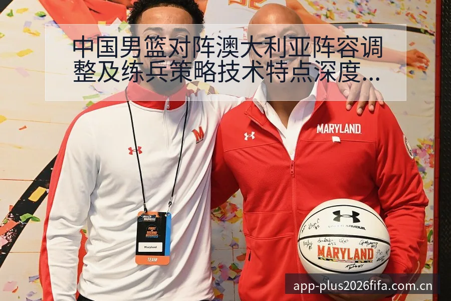 中国男篮对阵澳大利亚阵容调整及练兵策略技术特点深度分析腾 - 2026世界杯赛程